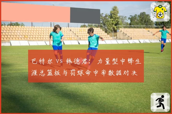 巴特尔 vs 韩德君：力量型中锋生涯总篮板与罚球命中率数据对决