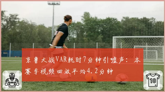 京鲁大战VAR耗时7分钟引嘘声：本赛季视频回放平均4.2分钟