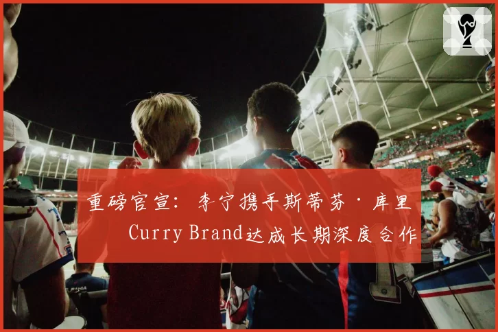 重磅官宣：李宁携手斯蒂芬·库里及Curry Brand达成长期深度合作
