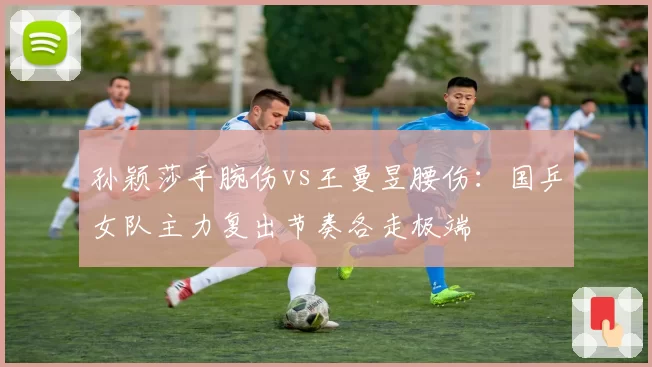 孙颖莎手腕伤vs王曼昱腰伤：国乒女队主力复出节奏各走极端