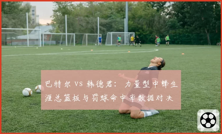 巴特尔 vs 韩德君：力量型中锋生涯总篮板与罚球命中率数据对决