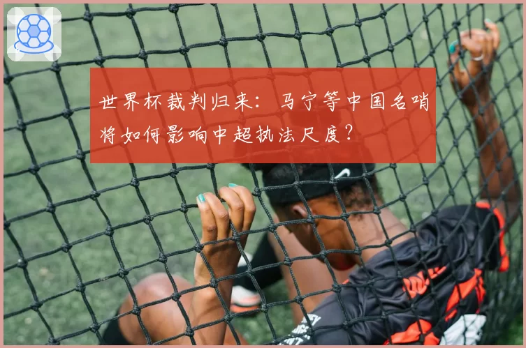 世界杯裁判归来：马宁等中国名哨将如何影响中超执法尺度？