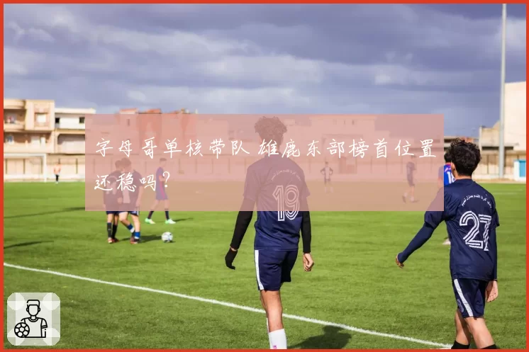 字母哥单核带队 雄鹿东部榜首位置还稳吗?