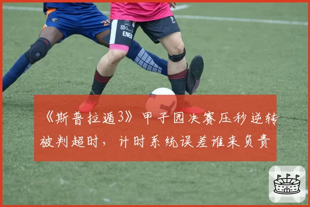 《斯普拉遁3》甲子园决赛压秒逆转被判超时，计时系统误差谁来负责？