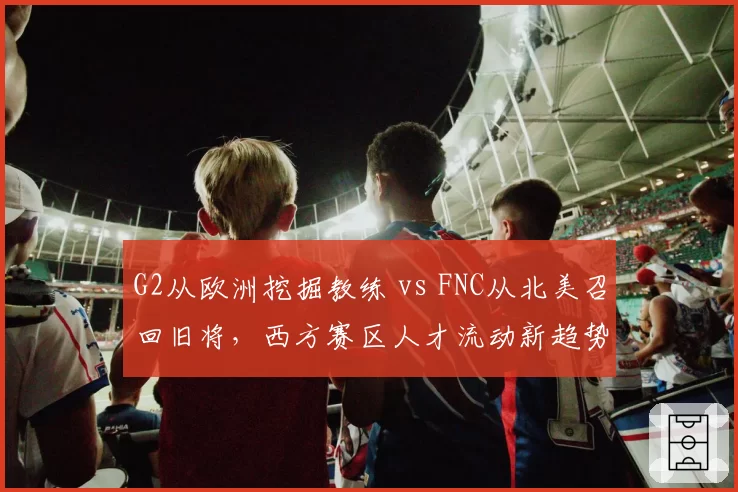 G2从欧洲挖掘教练 vs FNC从北美召回旧将,西方赛区人才流动新趋势