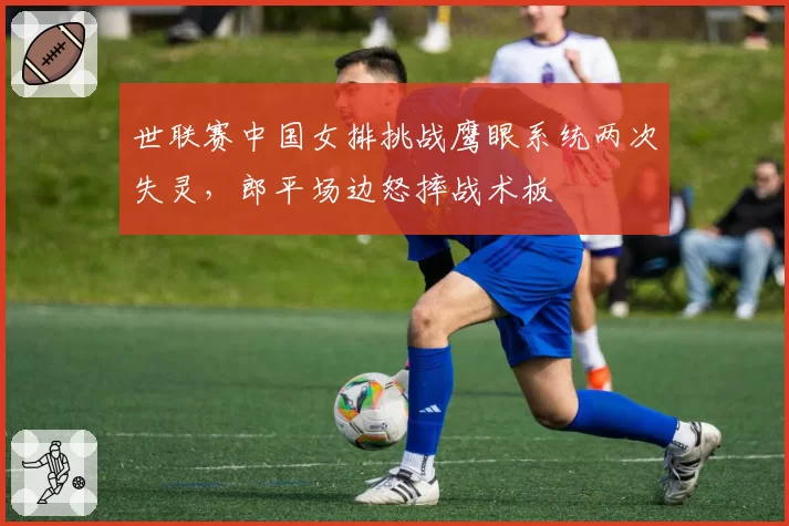 世联赛中国女排挑战鹰眼系统两次失灵，郎平场边怒摔战术板