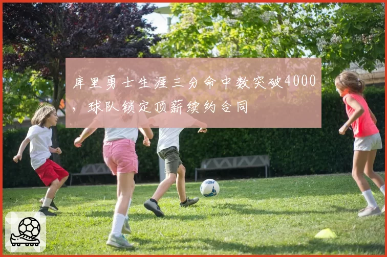 库里勇士生涯三分命中数突破4000,球队锁定顶薪续约合同