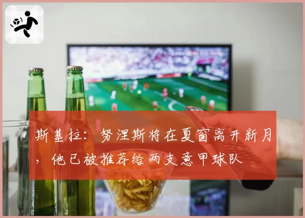 斯基拉：努涅斯将在夏窗离开新月，他已被推荐给两支意甲球队