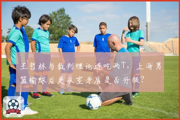 王哲林与裁判理论连吃两T,上海男篮输球后更衣室矛盾是否升级?