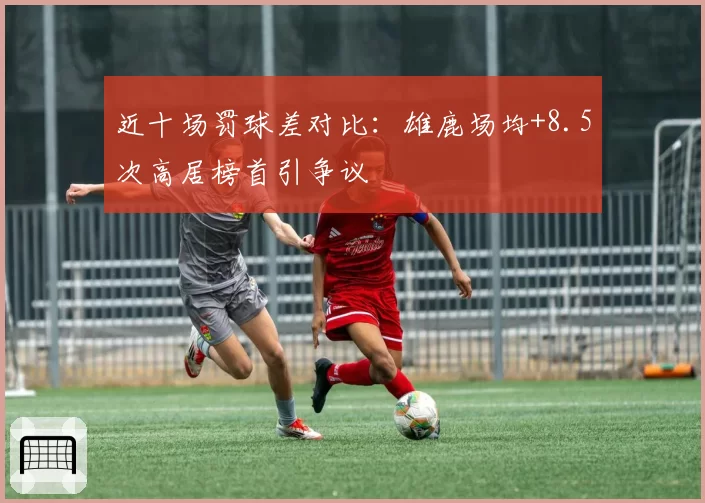 近十场罚球差对比：雄鹿场均+8.5次高居榜首引争议