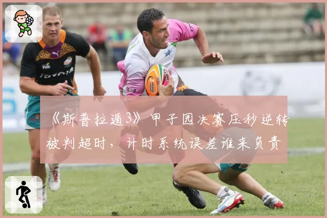 《斯普拉遁3》甲子园决赛压秒逆转被判超时，计时系统误差谁来负责？