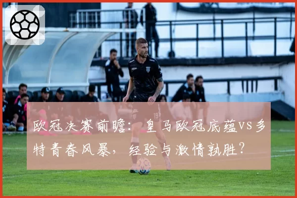 欧冠决赛前瞻：皇马欧冠底蕴vs多特青春风暴，经验与激情孰胜？