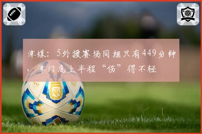津媒：5外援赛场同框只有449分钟，津门虎上半程“伤”得不轻