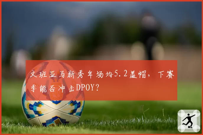 文班亚马新秀年场均5.2盖帽，下赛季能否冲击DPOY？