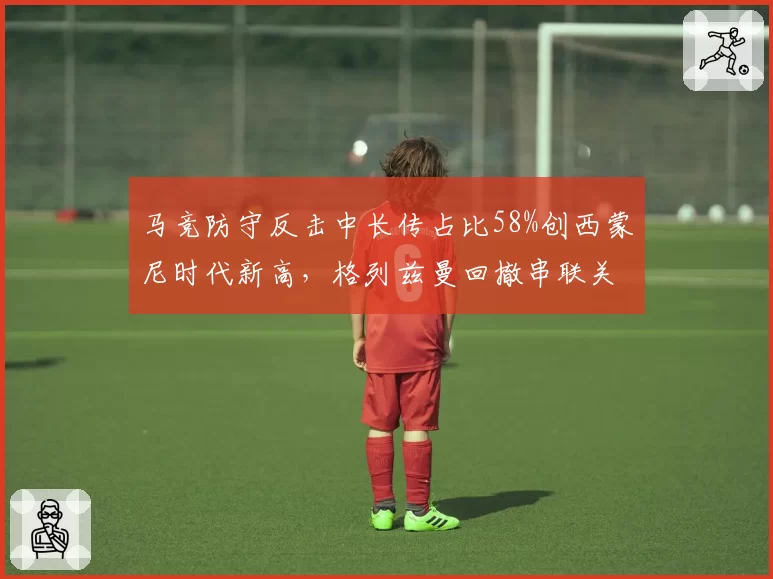 马竞防守反击中长传占比58%创西蒙尼时代新高，格列兹曼回撤串联关键