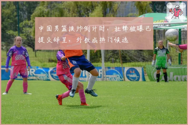 中国男篮换帅倒计时，杜锋被曝已提交辞呈，外教成热门候选