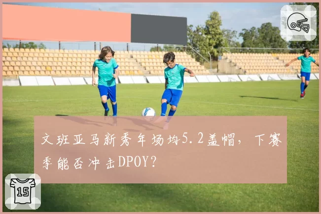 文班亚马新秀年场均5.2盖帽,下赛季能否冲击DPOY?