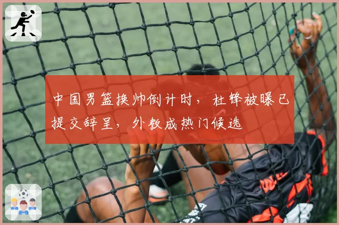 中国男篮换帅倒计时,杜锋被曝已提交辞呈,外教成热门候选