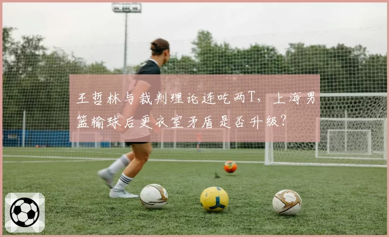 王哲林与裁判理论连吃两T,上海男篮输球后更衣室矛盾是否升级?