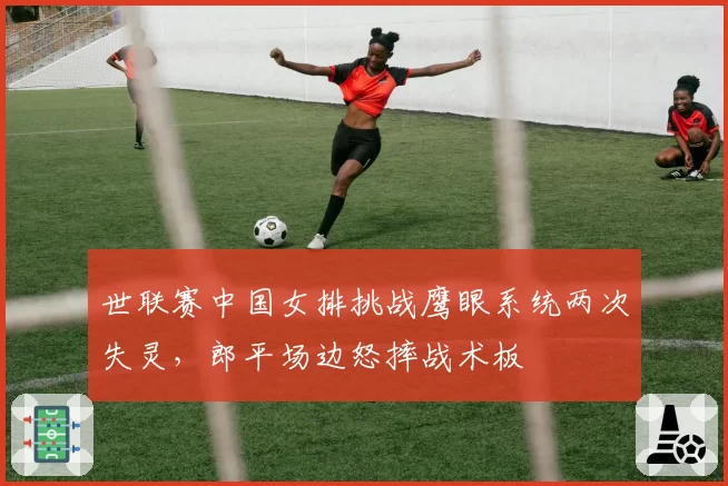 世联赛中国女排挑战鹰眼系统两次失灵，郎平场边怒摔战术板