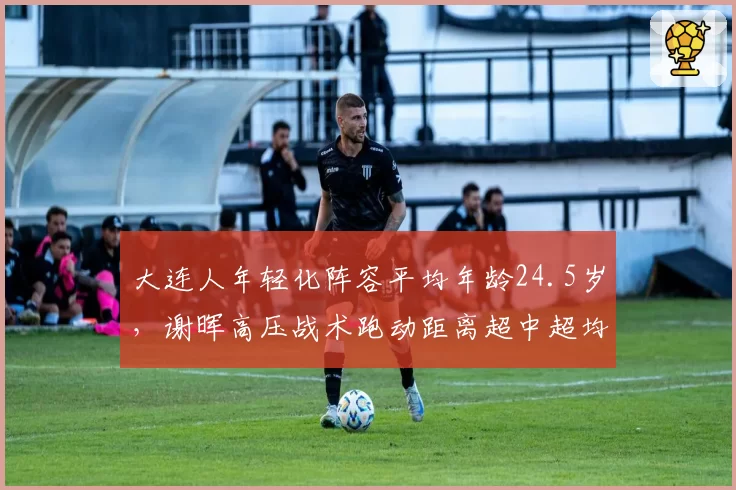 大连人年轻化阵容平均年龄24.5岁，谢晖高压战术跑动距离超中超均值